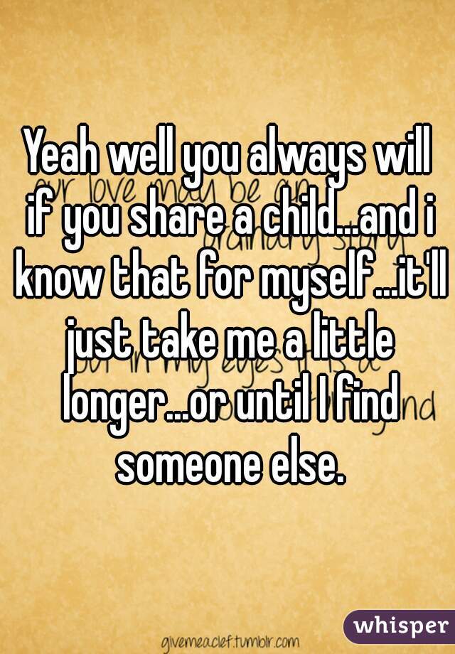 Yeah well you always will if you share a child...and i know that for myself...it'll just take me a little longer...or until I find someone else.