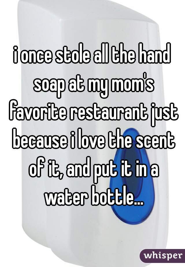 i once stole all the hand soap at my mom's favorite restaurant just because i love the scent of it, and put it in a water bottle...