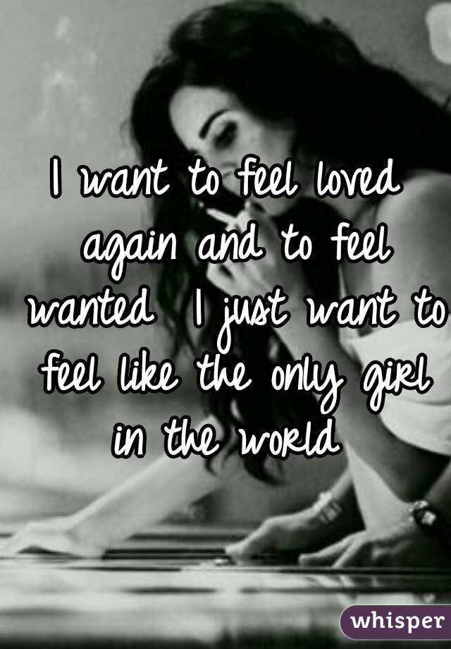 I want to feel loved again and to feel wanted  I just want to feel like the only girl in the world 