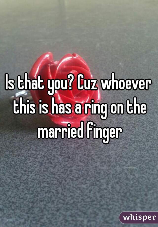 Is that you? Cuz whoever this is has a ring on the married finger