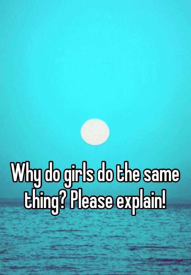 why-do-girls-do-the-same-thing-please-explain