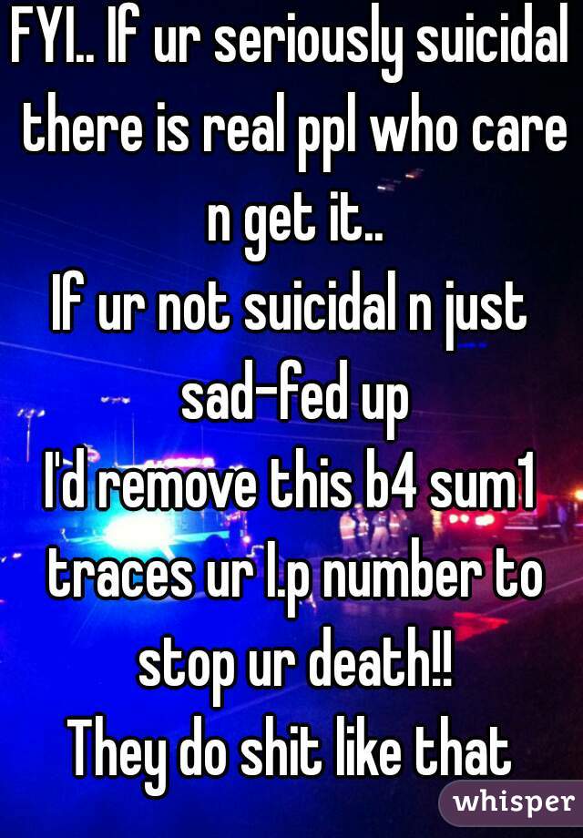 FYI.. If ur seriously suicidal there is real ppl who care n get it..
If ur not suicidal n just sad-fed up
I'd remove this b4 sum1 traces ur I.p number to stop ur death!!
They do shit like that