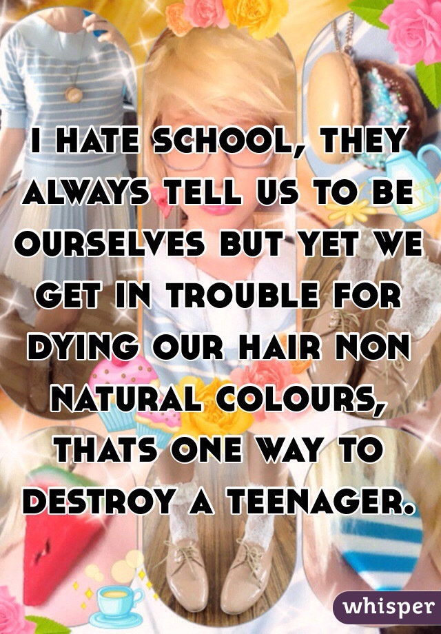 i hate school, they always tell us to be ourselves but yet we get in trouble for dying our hair non natural colours, thats one way to destroy a teenager. 