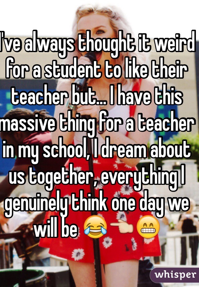 I've always thought it weird for a student to like their teacher but... I have this massive thing for a teacher in my school, I dream about us together, everything I genuinely think one day we will be 😂👈😁