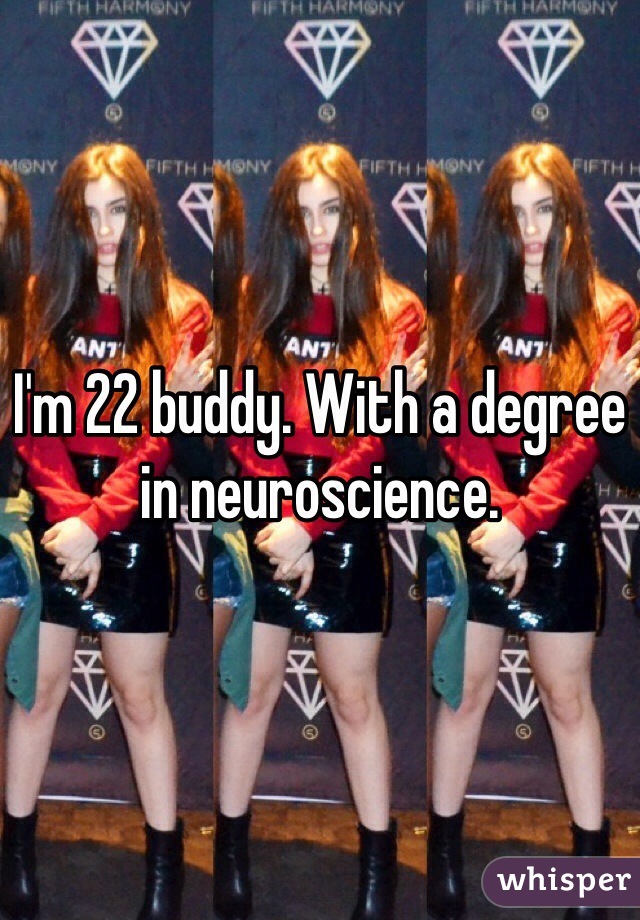 I'm 22 buddy. With a degree in neuroscience. 
