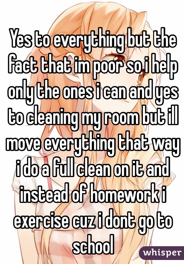  Yes to everything but the fact that im poor so i help only the ones i can and yes to cleaning my room but ill move everything that way i do a full clean on it and instead of homework i 
exercise cuz i dont go to school  