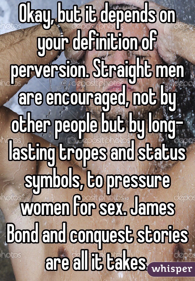 Okay, but it depends on your definition of perversion. Straight men are encouraged, not by other people but by long-lasting tropes and status symbols, to pressure women for sex. James Bond and conquest stories are all it takes.