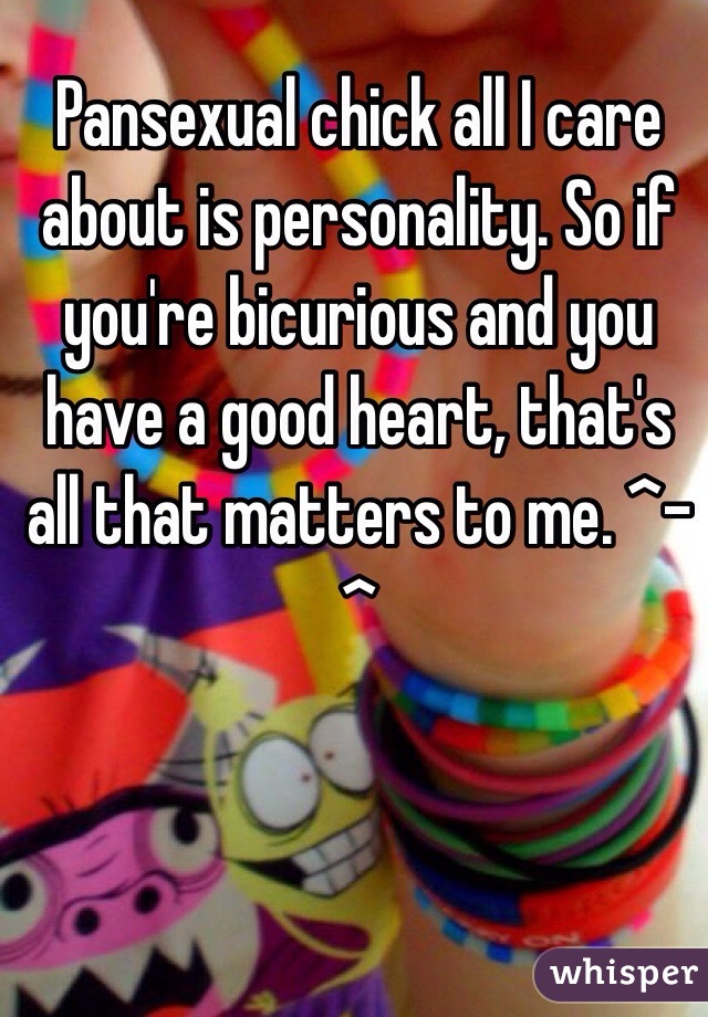 Pansexual chick all I care about is personality. So if you're bicurious and you have a good heart, that's all that matters to me. ^-^
