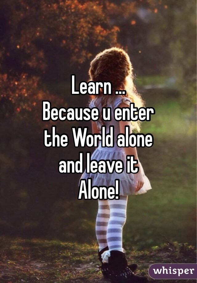 Learn ... 
Because u enter 
the World alone 
and leave it
Alone!