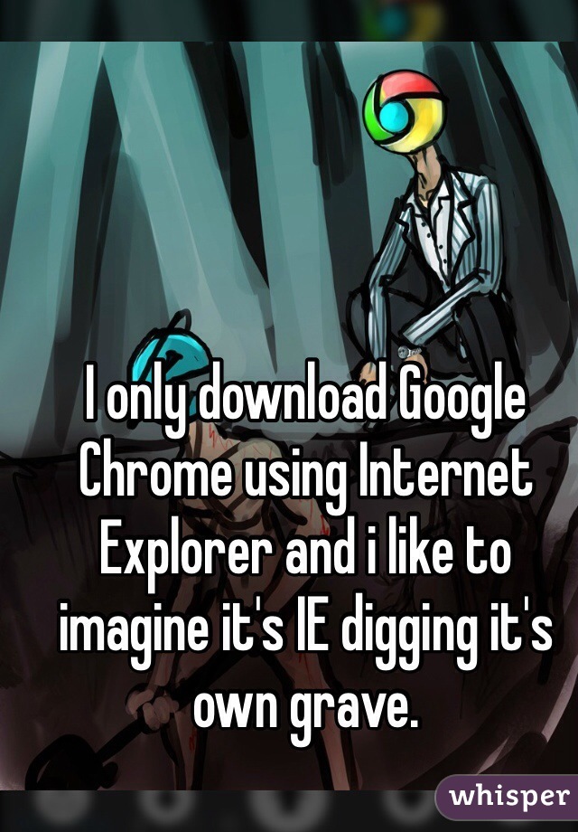 I only download Google Chrome using Internet Explorer and i like to imagine it's IE digging it's own grave. 