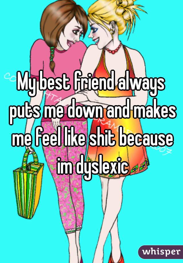 My best friend always puts me down and makes me feel like shit because im dyslexic