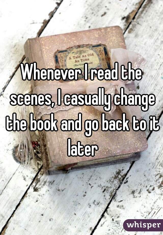 Whenever I read the scenes, I casually change the book and go back to it later