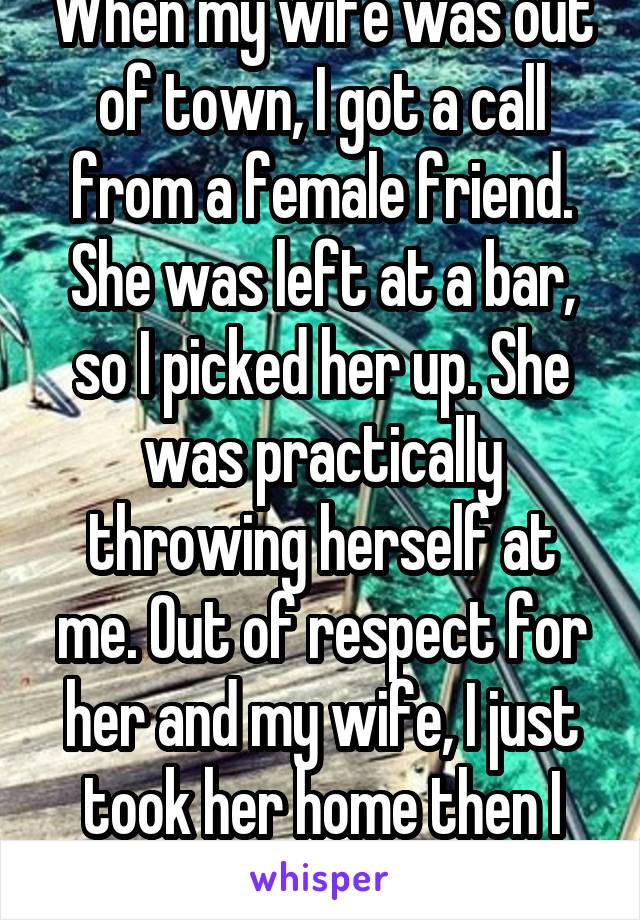 When my wife was out of town, I got a call from a female friend. She was left at a bar, so I picked her up. She was practically throwing herself at me. Out of respect for her and my wife, I just took her home then I went home alone.