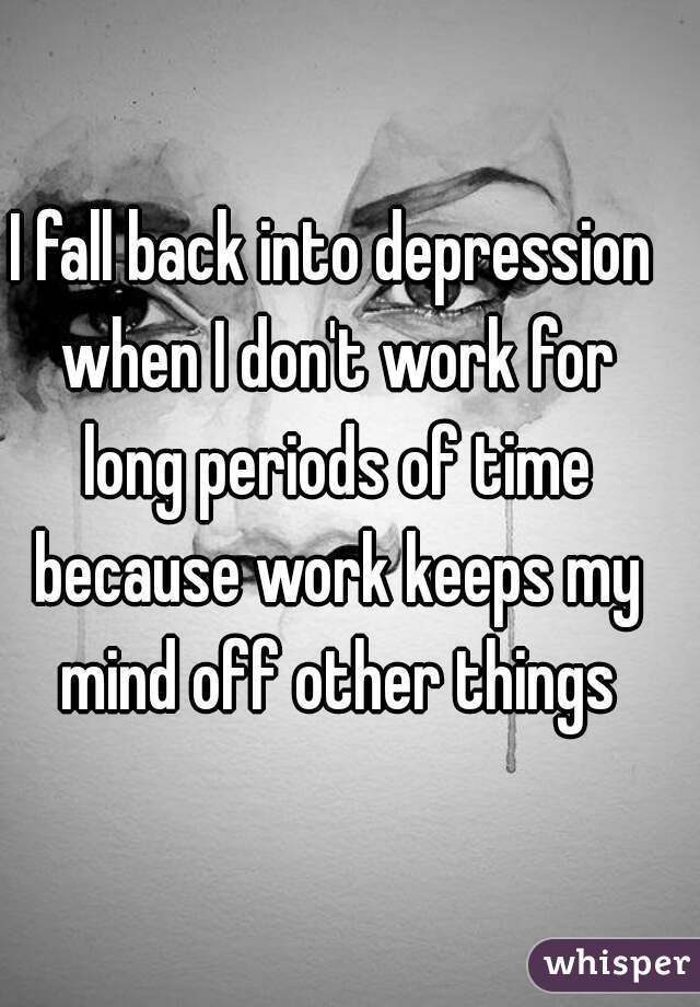 I fall back into depression when I don't work for long periods of time because work keeps my mind off other things