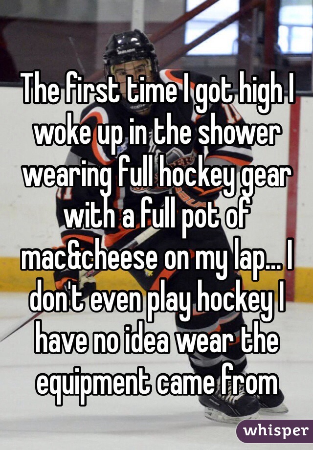 The first time I got high I woke up in the shower wearing full hockey gear with a full pot of mac&cheese on my lap... I don't even play hockey I have no idea wear the equipment came from