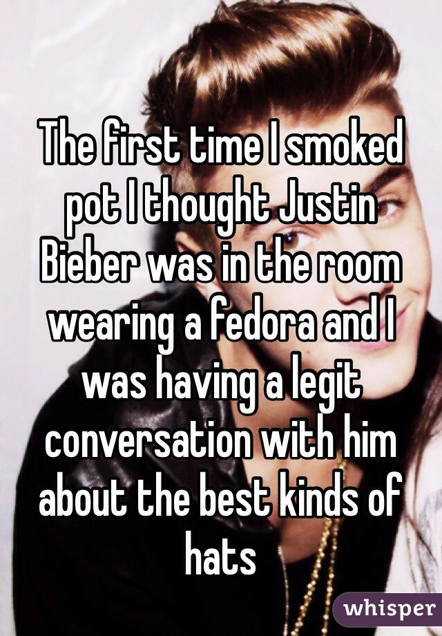 The first time I smoked 
pot I thought Justin 
Bieber was in the room wearing a fedora and I 
was having a legit conversation with him about the best kinds of hats 