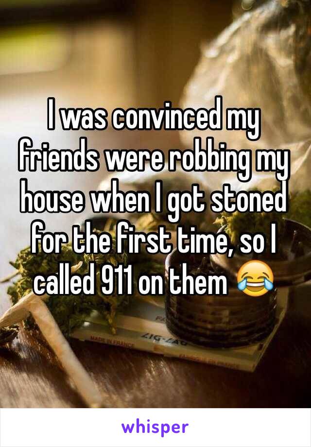 I was convinced my 
friends were robbing my house when I got stoned for the first time, so I called 911 on them 