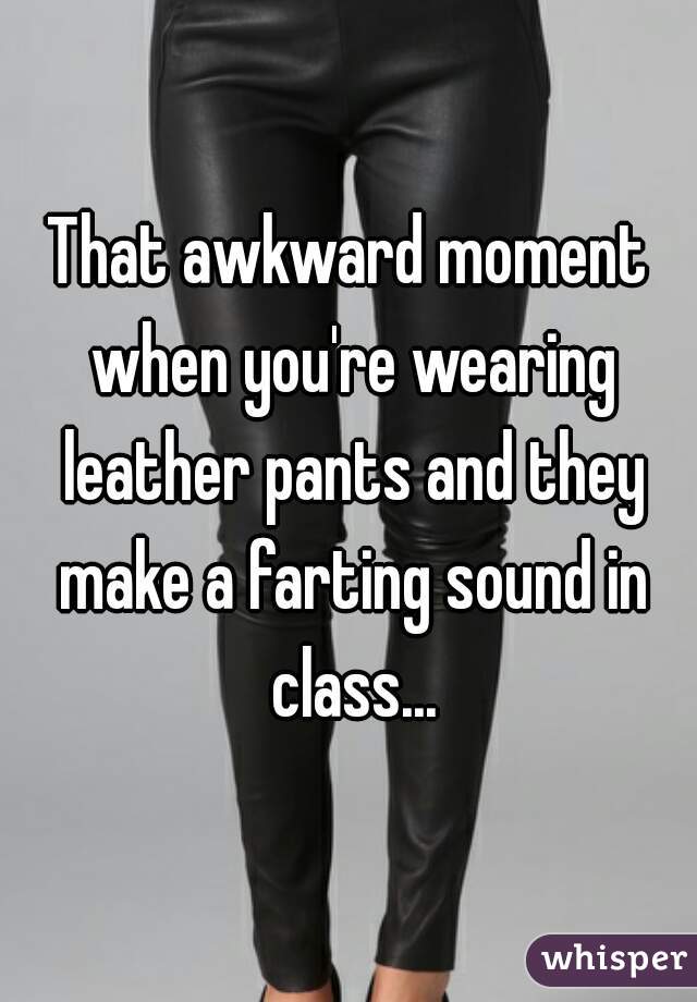 That awkward moment when you're wearing leather pants and they