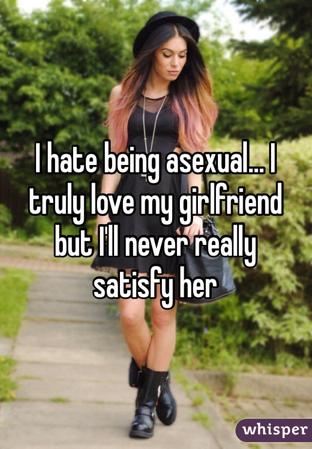 I hate being asexual... I 
truly love my girlfriend 
but I'll never really 
satisfy her