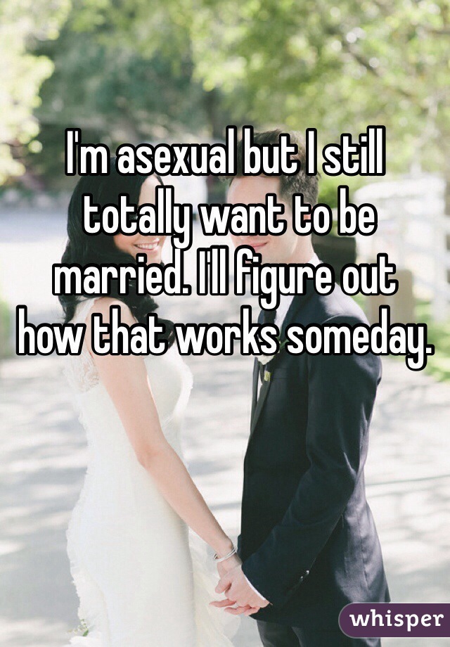 I'm asexual but I still
 totally want to be married. I'll figure out 
how that works someday.