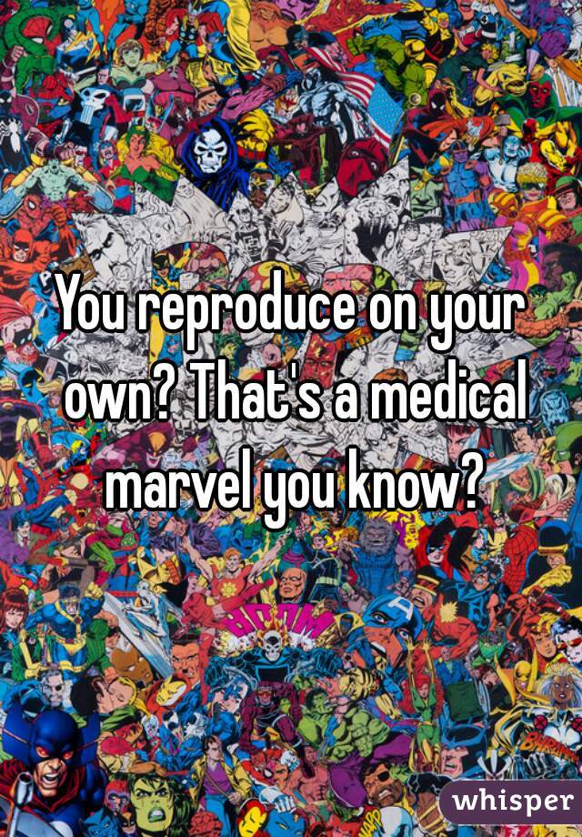 You reproduce on your own? That's a medical marvel you know?