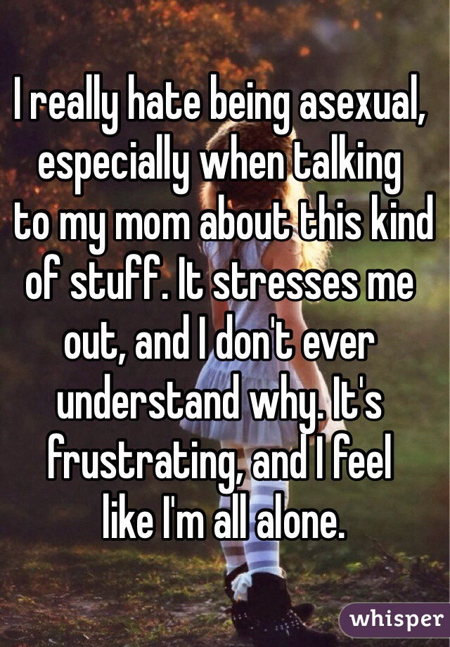 I really hate being asexual, especially when talking
 to my mom about this kind of stuff. It stresses me out, and I don't ever understand why. It's frustrating, and I feel
 like I'm all alone.