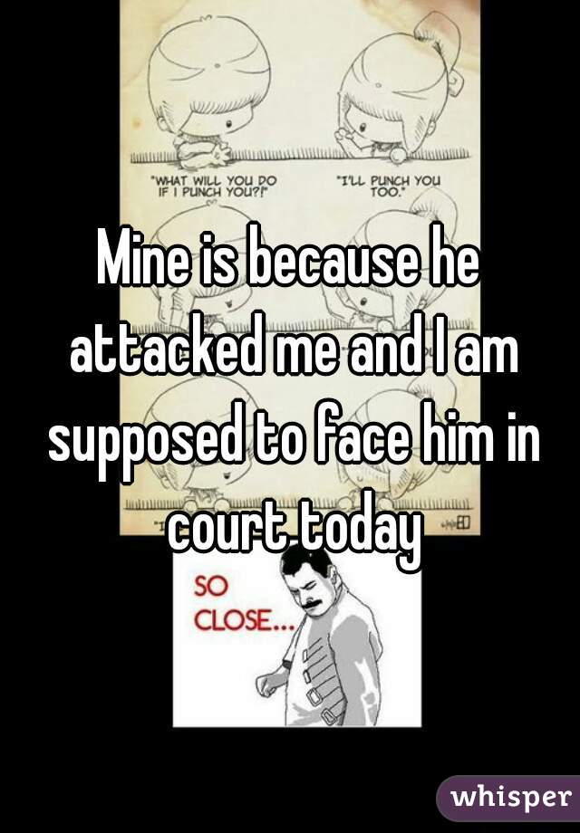 Mine is because he attacked me and I am supposed to face him in court today