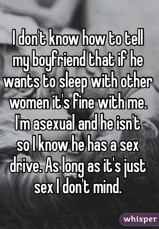 I don't know how to tell 
my boyfriend that if he wants to sleep with other women it's fine with me. 
I'm asexual and he isn't 
so I know he has a sex drive. As long as it's just sex I don't mind.