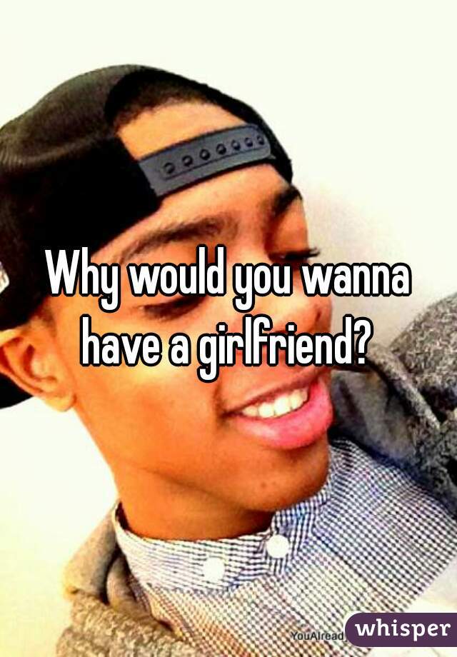 Why would you wanna have a girlfriend? 