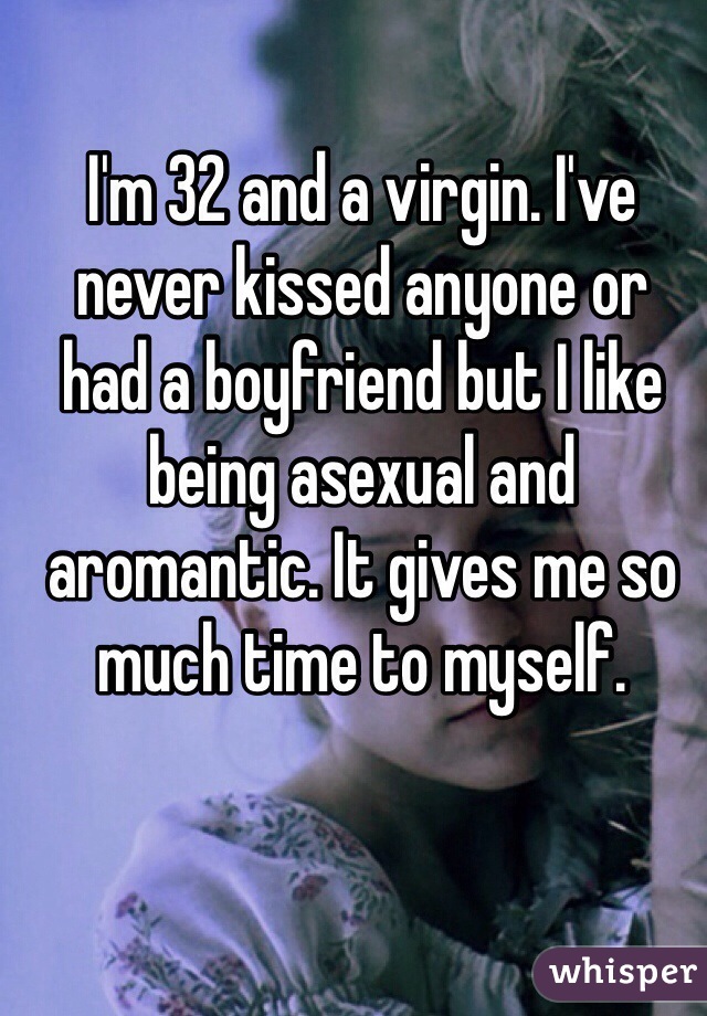 I'm 32 and a virgin. I've never kissed anyone or 
had a boyfriend but I like being asexual and aromantic. It gives me so much time to myself.