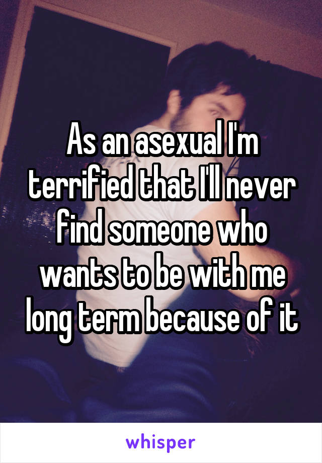 As an asexual I'm terrified that I'll never find someone who wants to be with me long term because of it