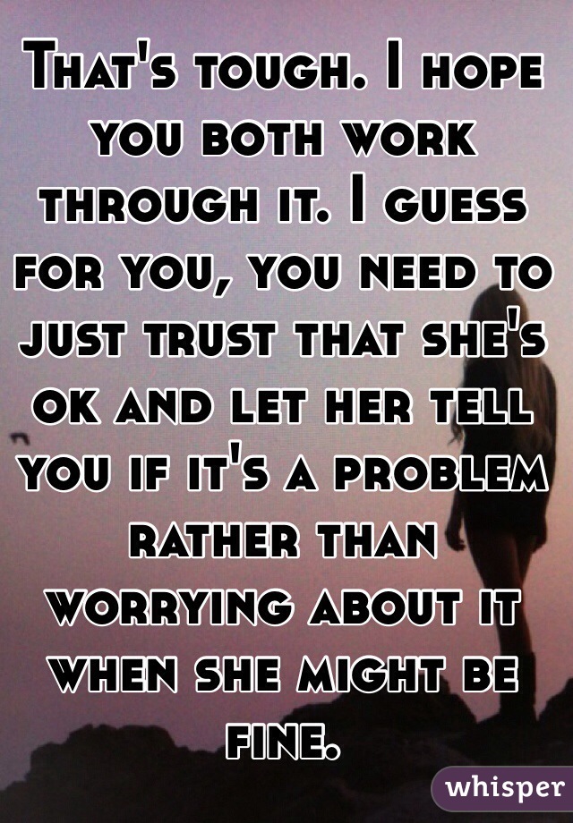 That's tough. I hope you both work through it. I guess for you, you need to just trust that she's ok and let her tell you if it's a problem rather than worrying about it when she might be fine.