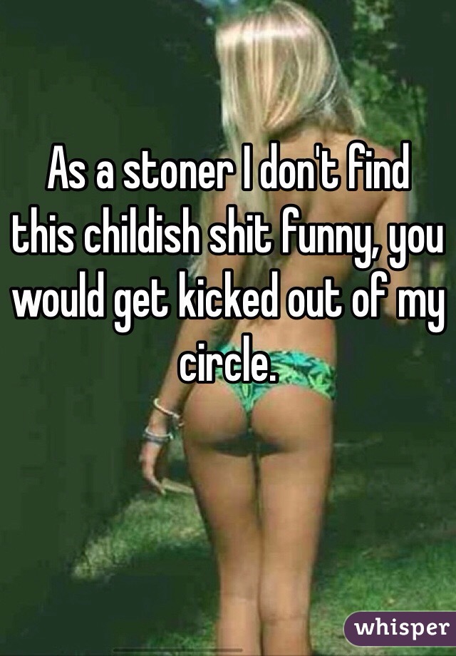 As a stoner I don't find this childish shit funny, you would get kicked out of my circle. 