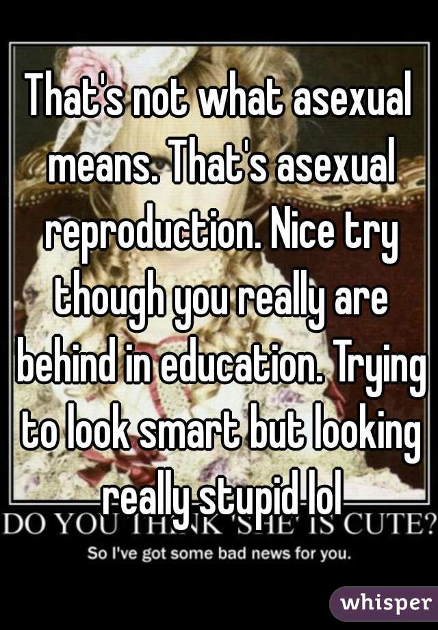 That's not what asexual means. That's asexual reproduction. Nice try though you really are behind in education. Trying to look smart but looking really stupid lol