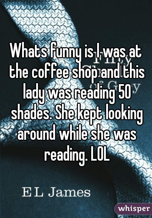 Whats funny is I was at the coffee shop and this lady was reading 50 shades. She kept looking around while she was reading. LOL