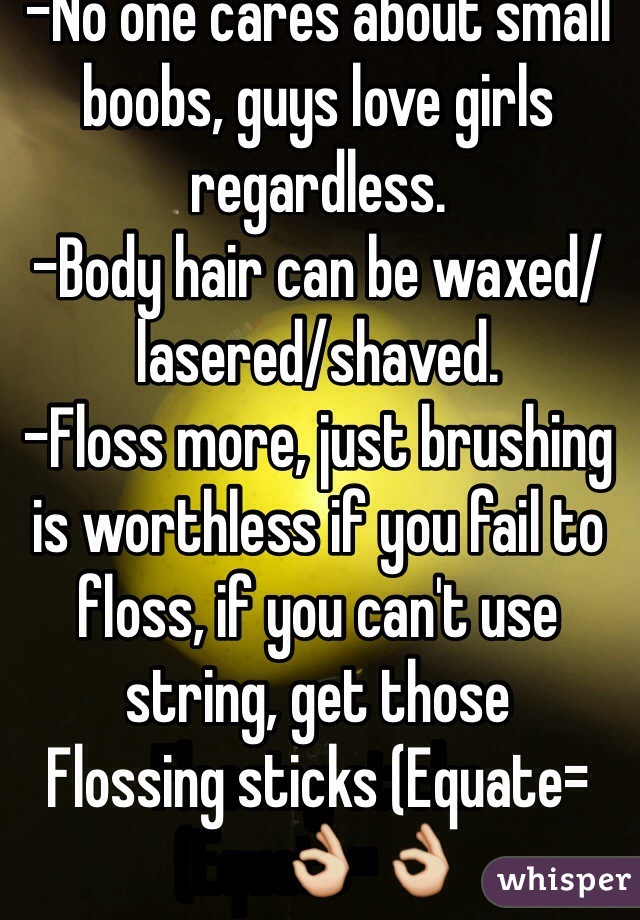 -No one cares about small boobs, guys love girls regardless.
-Body hair can be waxed/lasered/shaved.
-Floss more, just brushing is worthless if you fail to floss, if you can't use string, get those
Flossing sticks (Equate=👌