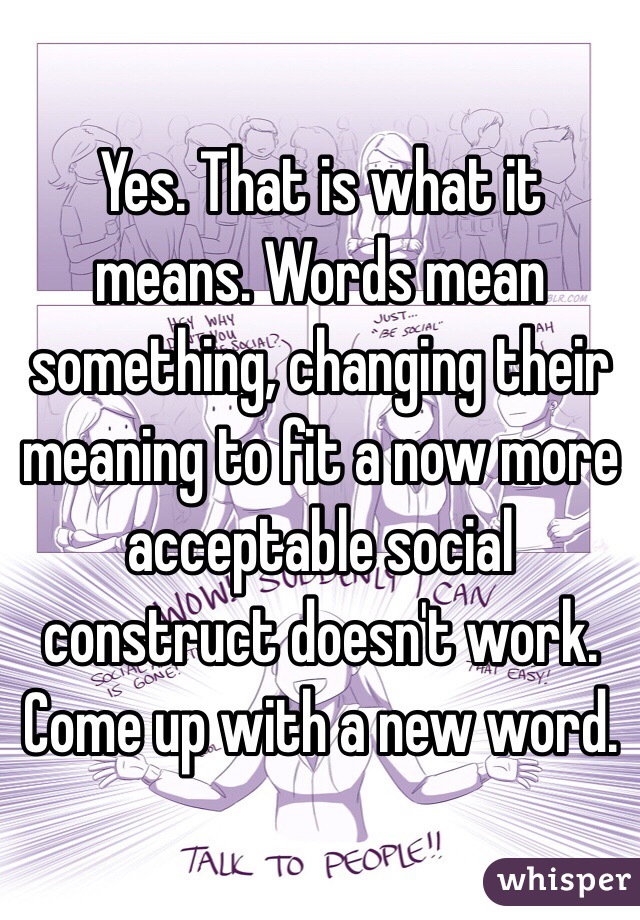 Yes. That is what it means. Words mean something, changing their meaning to fit a now more acceptable social construct doesn't work.  Come up with a new word.