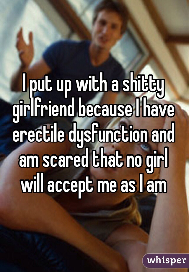 I put up with a shitty girlfriend because I have erectile dysfunction and am scared that no girl 
will accept me as I am