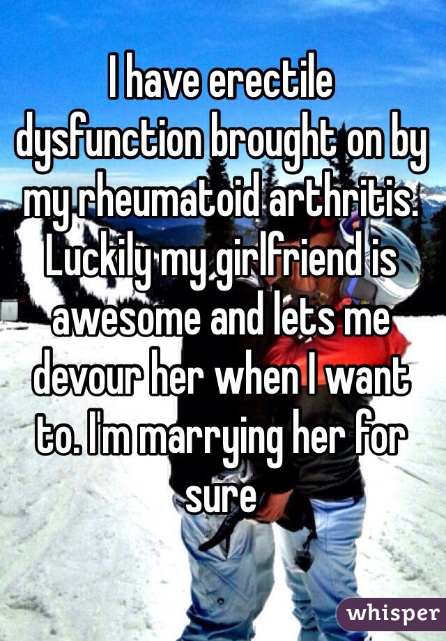 I have erectile 
dysfunction brought on by my rheumatoid arthritis. Luckily my girlfriend is awesome and lets me devour her when I want 
to. I'm marrying her for sure