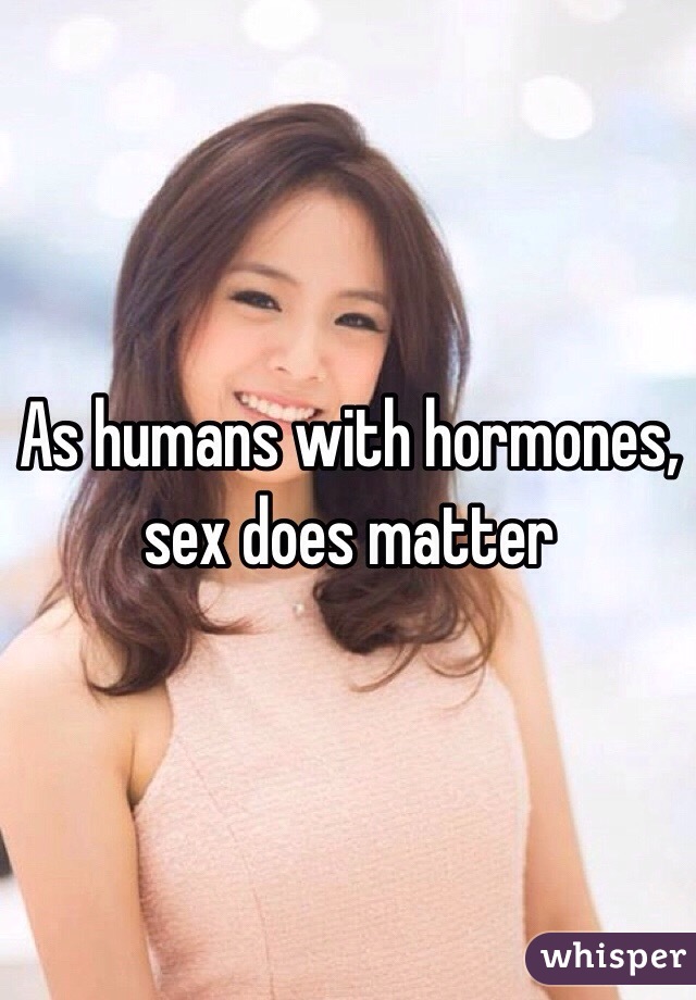 As humans with hormones, sex does matter 