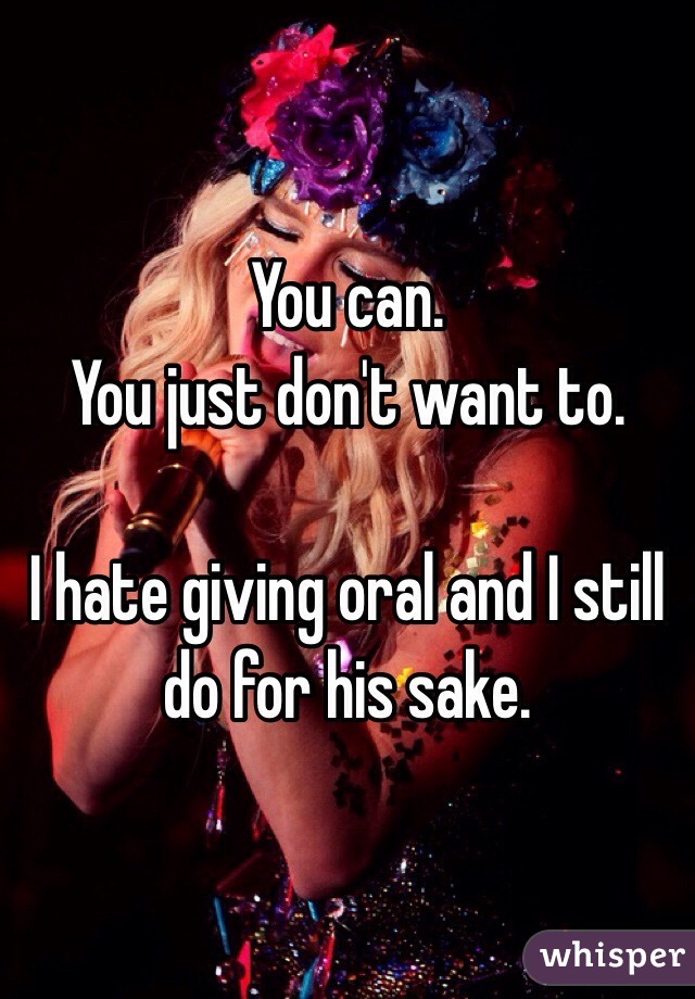 You can. 
You just don't want to.

I hate giving oral and I still do for his sake. 