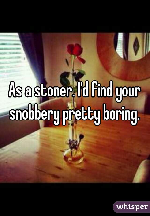 As a stoner. I'd find your snobbery pretty boring. 