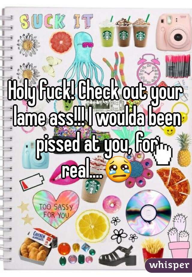 Holy fuck! Check out your lame ass!!! I woulda been pissed at you, for real....😢