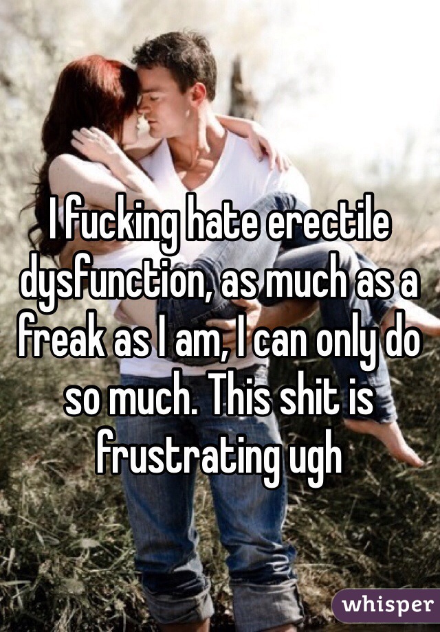 I fucking hate erectile dysfunction, as much as a freak as I am, I can only do so much. This shit is frustrating ugh