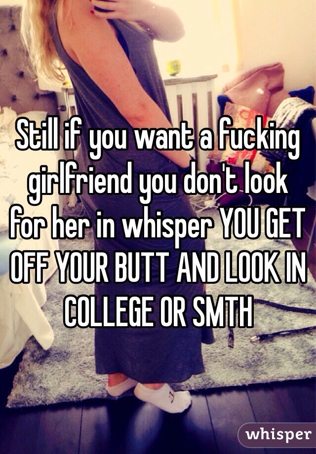 Still if you want a fucking girlfriend you don't look for her in whisper YOU GET OFF YOUR BUTT AND LOOK IN COLLEGE OR SMTH