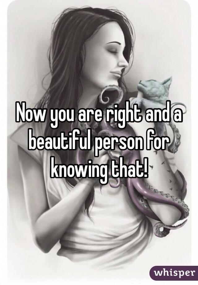 Now you are right and a beautiful person for knowing that!