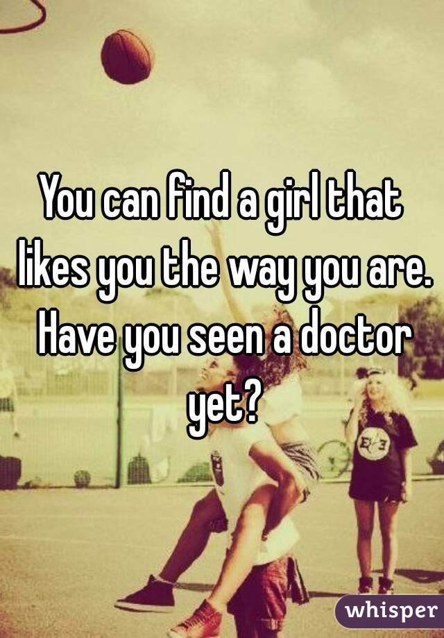 You can find a girl that likes you the way you are. Have you seen a doctor yet?