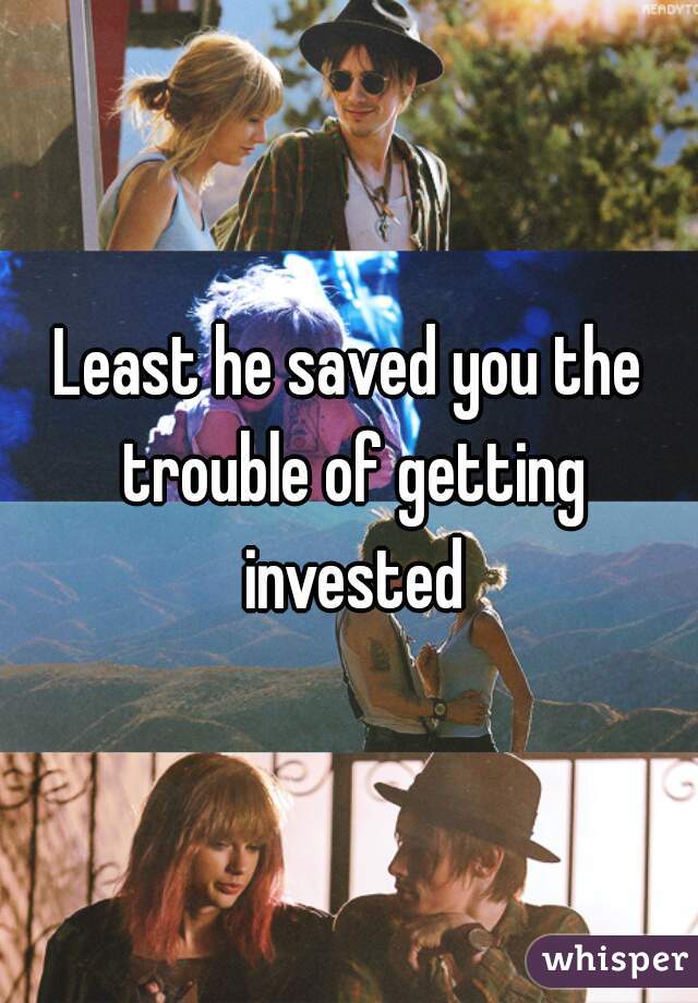 Least he saved you the trouble of getting invested