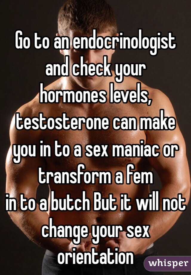 
Go to an endocrinologist and check your
hormones levels, testosterone can make you in to a sex maniac or transform a fem
in to a butch But it will not change your sex orientation