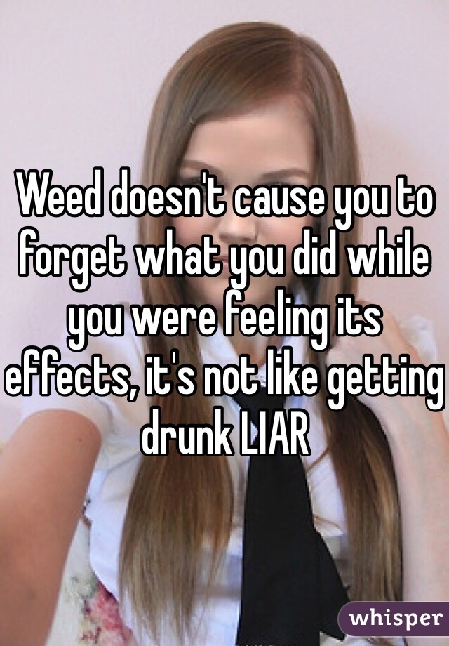 Weed doesn't cause you to forget what you did while you were feeling its effects, it's not like getting drunk LIAR